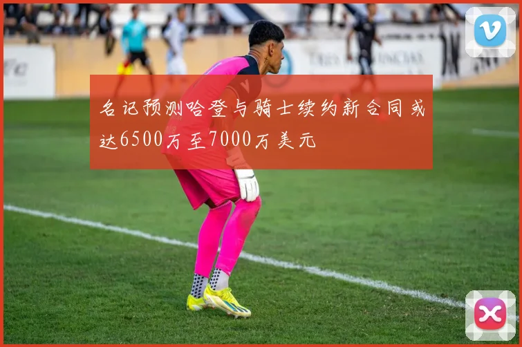 名记预测哈登与骑士续约新合同或达6500万至7000万美元