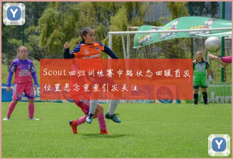 Scout回归训练赛中路状态回暖首发位置悬念重重引发关注