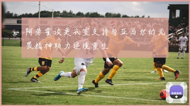 阿劳霍谈更衣室支持与亚马尔的无畏精神助力逆境重生