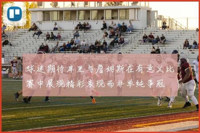 球迷期待库里与詹姆斯在有意义比赛中展现精彩表现而非单纯争冠
