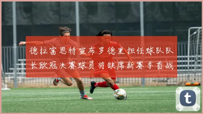 德拉富恩特宣布罗德里担任球队队长欧冠决赛球员将缺席新赛季首战