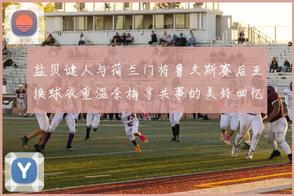 盐贝健人与荷兰门将鲁夫斯赛后互换球衣重温奈梅亨共事的美好回忆