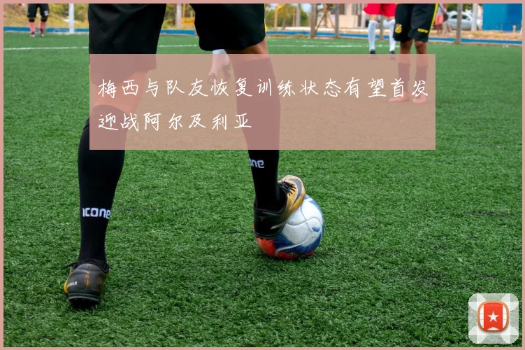 梅西与队友恢复训练状态有望首发迎战阿尔及利亚
