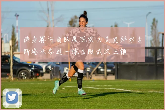 热身赛河南队展现实力艾克拜尔古斯塔沃各进一球击败武汉三镇