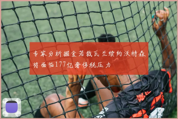 专家分析掘金若裁瓦兰续约沃特森将面临177亿奢侈税压力