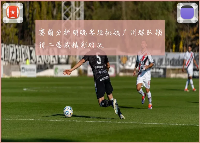 赛前分析明晚客场挑战广州球队期待二番战精彩对决