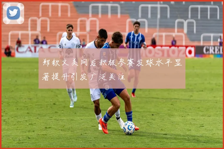 郑钦文美网后积极参赛发球水平显著提升引发广泛关注