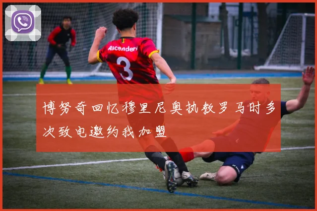 博努奇回忆穆里尼奥执教罗马时多次致电邀约我加盟
