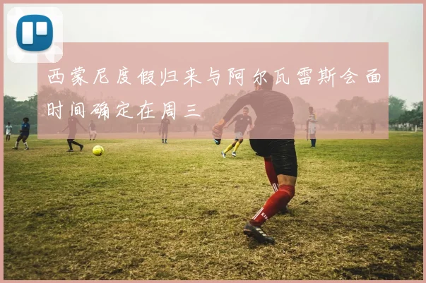 西蒙尼度假归来与阿尔瓦雷斯会面时间确定在周三