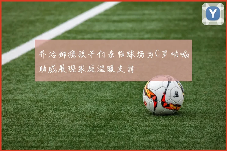 乔治娜携孩子们亲临球场为C罗呐喊助威展现家庭温暖支持