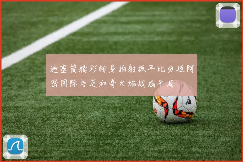 迪塞简精彩转身抽射扳平比分迈阿密国际与芝加哥火焰战成平局