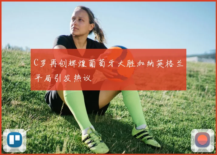 C罗再创辉煌葡萄牙大胜加纳英格兰平局引发热议