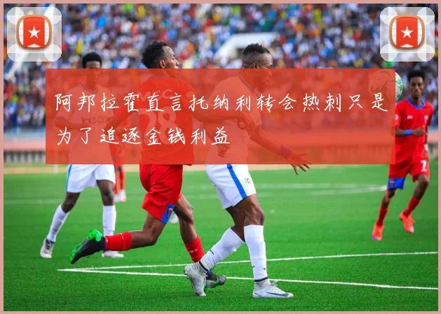 阿邦拉霍直言托纳利转会热刺只是为了追逐金钱利益