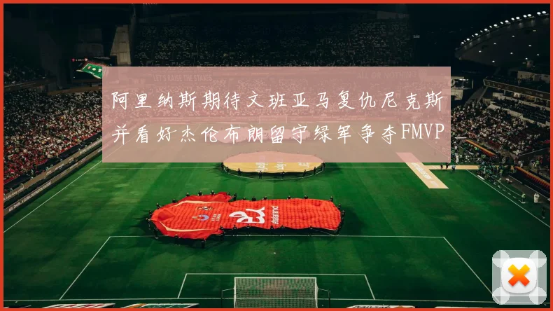 阿里纳斯期待文班亚马复仇尼克斯并看好杰伦布朗留守绿军争夺FMVP