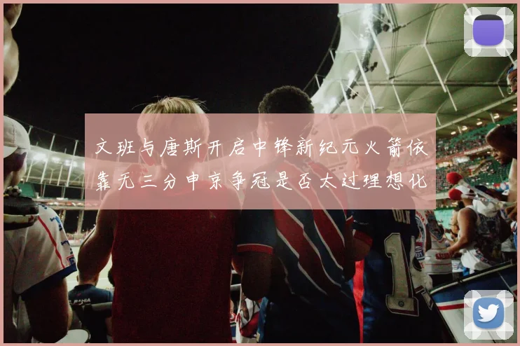 文班与唐斯开启中锋新纪元火箭依靠无三分申京争冠是否太过理想化