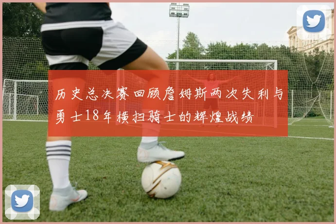 历史总决赛回顾詹姆斯两次失利与勇士18年横扫骑士的辉煌战绩