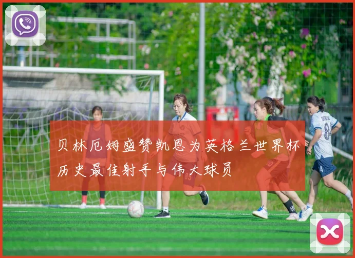贝林厄姆盛赞凯恩为英格兰世界杯历史最佳射手与伟大球员