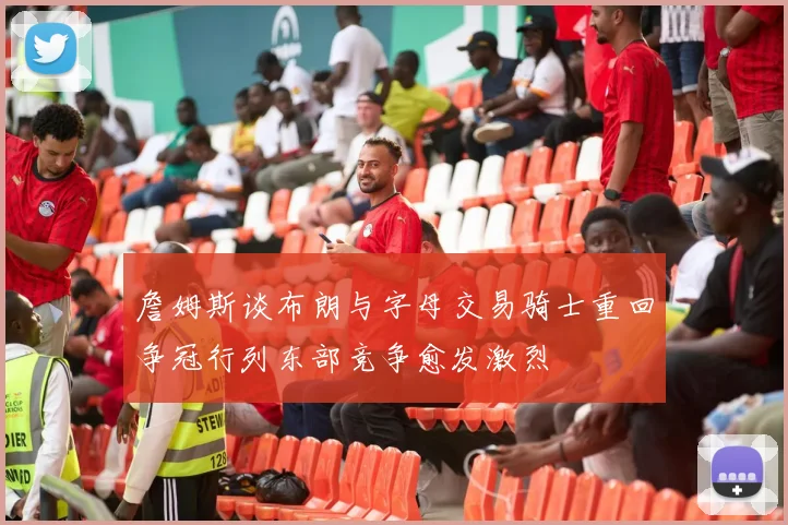 詹姆斯谈布朗与字母交易骑士重回争冠行列东部竞争愈发激烈