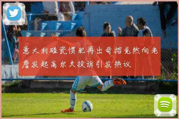 意大利碰瓷惯犯再出奇招竟然向老詹发起高尔夫投诉引发热议