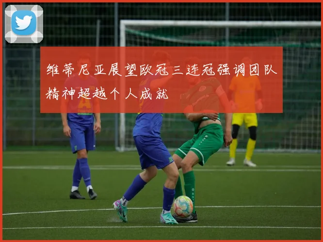 维蒂尼亚展望欧冠三连冠强调团队精神超越个人成就