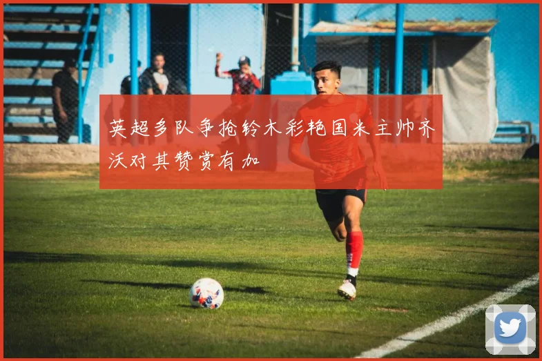 英超多队争抢铃木彩艳国米主帅齐沃对其赞赏有加