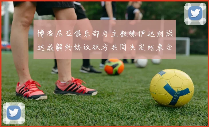 博洛尼亚俱乐部与主教练伊达利诺达成解约协议双方共同决定结束合作关系