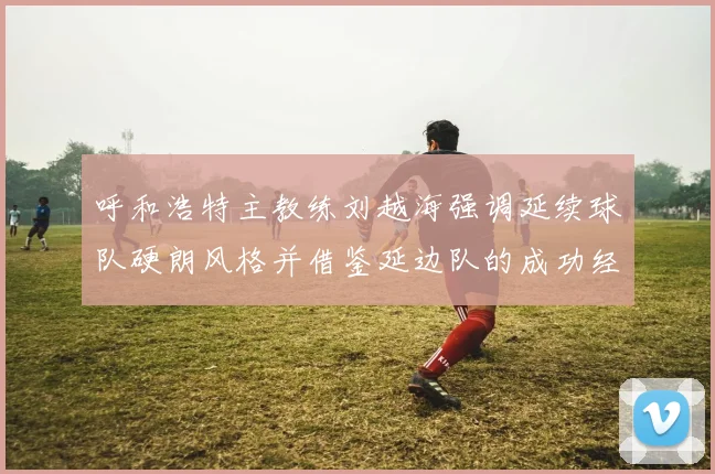 呼和浩特主教练刘越海强调延续球队硬朗风格并借鉴延边队的成功经验
