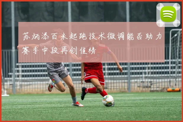 苏炳添百米起跑技术微调能否助力赛季中段再创佳绩