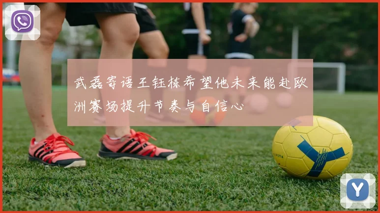 武磊寄语王钰栋希望他未来能赴欧洲赛场提升节奏与自信心