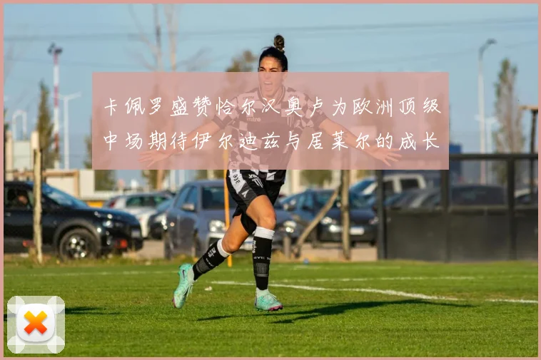 卡佩罗盛赞恰尔汉奥卢为欧洲顶级中场期待伊尔迪兹与居莱尔的成长