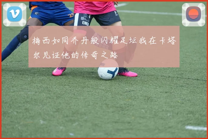 梅西如同乔丹般闪耀足坛我在卡塔尔见证他的传奇之路