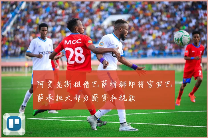 阿贾克斯租借巴萨特狮即将官宣巴萨承担大部分薪资和税款