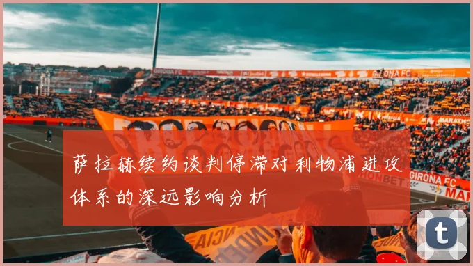 萨拉赫续约谈判停滞对利物浦进攻体系的深远影响分析